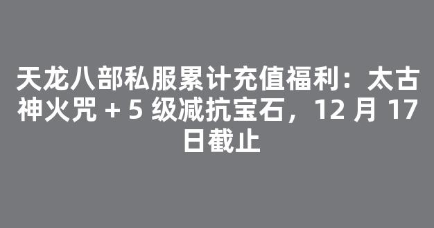 天龙八部私服累计充值福利：太古神火咒 + 5 级减抗宝石，12 月 17 日截止